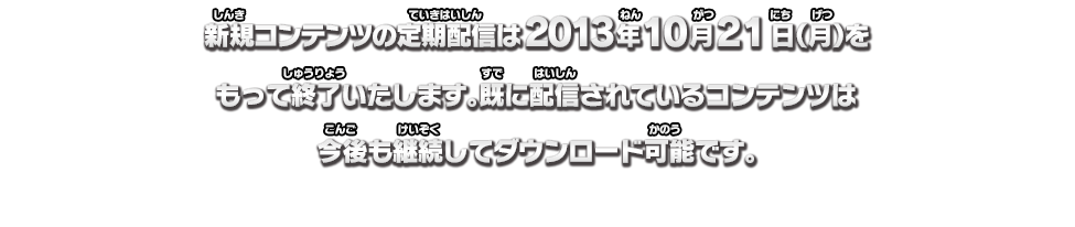 新規コンテンツの定期配信は2013年10月21日(月)をもって終了いたします。既に配信されているコンテンツは今後も継続してダウンロード可能です。