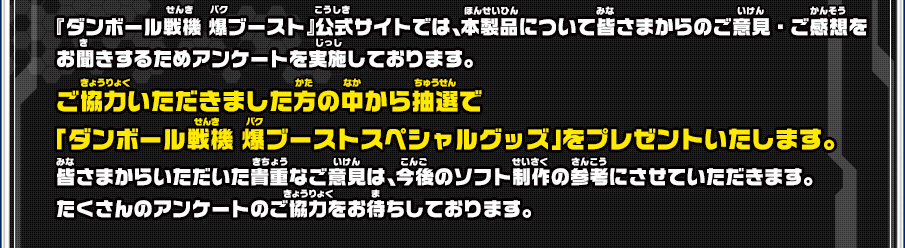 『ダンボール戦機 爆ブースト』公式サイトでは、本製品について皆さまからのご意見・ご感想をお聞きするためアンケートを実施しております。ご協力いただきました方の中から抽選で「ダンボール戦機 爆ブーストスペシャルグッズ」をプレゼントいたします。皆さまからいただいた貴重なご意見は、今後のソフト制作の参考にさせていただきます。たくさんのアンケートのご協力をお待ちしております。