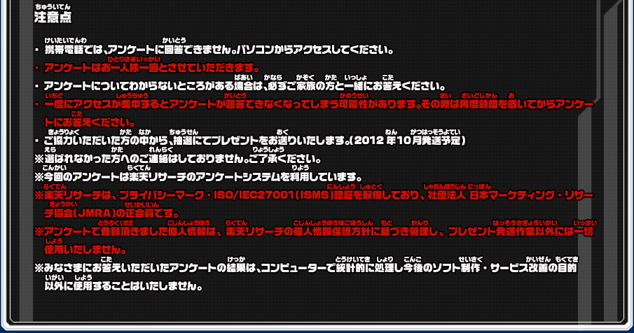 注意点 ・携帯電話では、アンケートに回答できません。パソコンからアクセスしてください。・アンケートはお一人様一回とさせていただきます。・アンケートについてわからないところがある場合は、必ずご家族の方と一緒にお答えください。・一度にアクセスが集中するとアンケートが回答できなくなってしまう可能性があります。その際は再度時間を置いてからアンケートにお答えください。・ご協力いただいた方の中から、抽選にてプレゼントをお送りいたします。（2012年10月発送予定）※選ばれなかった方へのご連絡はしておりません。ご了承ください。※今回のアンケートは楽天リサーチのアンケートシステムを利用しています。※楽天リサーチは、プライバシーマーク・ISO/IEC27001（ISMS）認証を取得しており、社団法人 日本マーケティング・リサーチ協会（JMRA）の正会員です。※アンケートで登録頂きました個人情報は、楽天リサーチの個人情報保護方針に基づき管理し、プレゼント発送作業以外には一切使用いたしません。※みなさまにお答えいただいたアンケートの結果は、コンピューターで統計的に処理し今後のソフト制作・サービス改善の目的以外に使用することはいたしません。