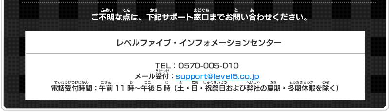 ご不明な点は、下記サポート窓口までお問い合わせください。 レベルファイブ・インフォメーションセンター TEL： 0570-005-010 メール受付：support@level5.co.jp 電話受付時間：午前11時～午後5時（土・日・祝祭日および弊社の夏期・冬期休暇を除く）