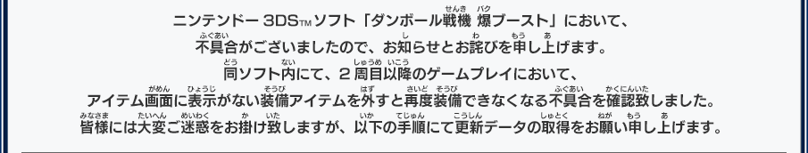 ニンテンドー3DSTMソフト「ダンボール戦機 爆ブースト」において、不具合がございましたので、お知らせとお詫びを申し上げます。 同ソフト内にて、2周目以降のゲームプレイにおいて、アイテム画面に表示がない装備アイテムを外すと再度装備できなくなる不具合を確認致しました。 皆様には大変ご迷惑をお掛け致しますが、以下の手順にて更新データの取得をお願い申し上げます。