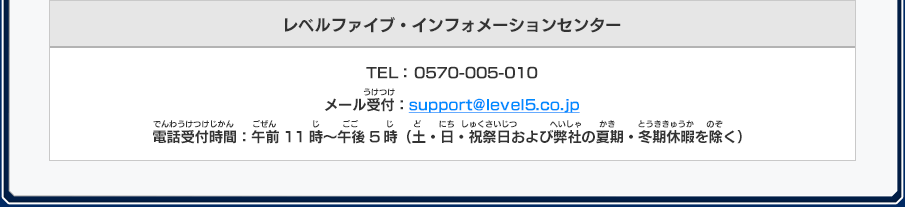 レベルファイブ・インフォメーションセンター TEL： 0570-005-010 メール受付：support@level5.co.jp 電話受付時間：午前11時～午後5時（土・日・祝祭日および弊社の夏期・冬期休暇を除く）