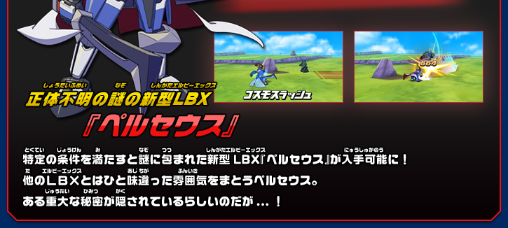 正体不明の謎の新型LBX『ペルセウス』特定の条件を満たすと謎に包まれた新型LBX『ペルセウス』が入手可能に！
他のLBXとはひと味違った雰囲気をまとうペルセウス。
ある重大な秘密が隠されているらしいのだが...！