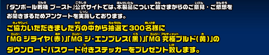 『ダンボール戦機 ブースト』公式サイトでは、本製品について皆さまからのご意見・ご感想を お聞きするためアンケートを実施しております。 
              ご協力いただきました方の中から抽選で300名様に 「MGフライヤ（赤）」「MGジ・エンプレス（黒）」「MG究極ブルド（黄）」の ダウンロードパスワード付きステッカーをプレゼント致します。