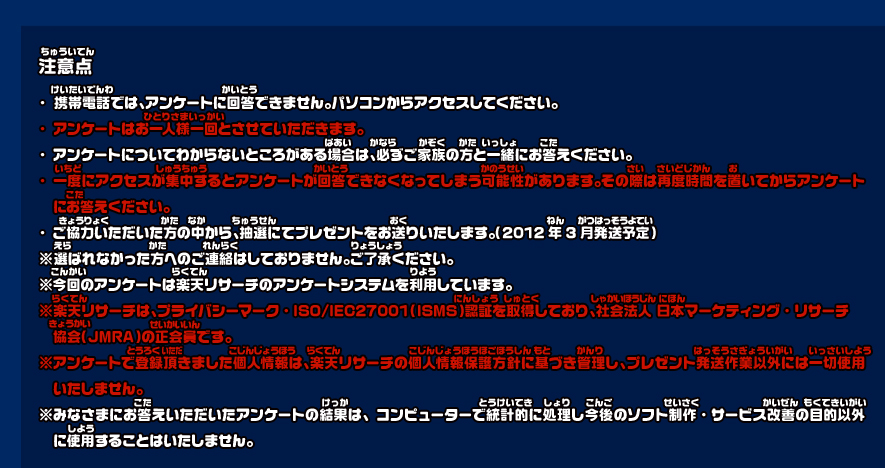 注意点 携帯電話では、アンケートに回答できません。パソコンからアクセスしてください。
・アンケートはお一人様一回とさせていただきます。
・アンケートについてわからないところがある場合は、必ずご家族の方と一緒にお答えください。
・一度にアクセスが集中するとアンケートが回答できなくなってしまう可能性があります。その際は再度時間を置いてからアンケートにお答えください。
・ご協力いただいた方の中から、抽選にてプレゼントをお送りいたします。（2012年3月発送予定）
※選ばれなかった方へのご連絡はしておりません。ご了承ください。
※今回のアンケートは楽天リサーチのアンケートシステムを利用しています。
※楽天リサーチは、プライバシーマーク・ISO/IEC27001（ISMS）認証を取得しており、社会法人 日本マーケティング・リサーチ協会（JMRA）の正会員です。
※アンケートで登録頂きました個人情報は、楽天リサーチの個人情報保護方針に基づき管理し、プレゼント発送作業以外には一切使用いたしません。
※みなさまにお答えいただいたアンケートの結果は、コンピューターで統計的に処理し今後のソフト制作・サービス改善の目的以外に使用することはいたしません。