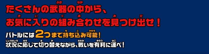 たくさんの武器の中から、 お気に入りの組み合わせを見つけ出せ！バトルには２つまで持ち込み可能！ 状況に応じて切り替えながら、戦いを有利に運べ！ 