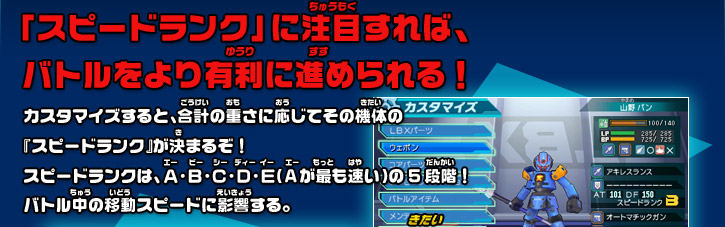 「スピードランク」に注目すれば、 バトルをより有利に進められる！カスタマイズすると、合計の重さに応じてその機体の 『スピードランク』が決まるぞ！ スピードランクは、Ａ・Ｂ・Ｃ・Ｄ・Ｅ（Aが最も速い）の5段階！ バトル中の移動スピードに影響する。