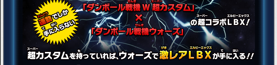 連動でしか手に入らない 「ダンボール戦機W 超カスタム」×「ダンボール戦機ウォーズ」の超コラボＬＢＸ！ 超カスタムを持っていれば、ウォーズで激レアＬＢＸが手に入る！！