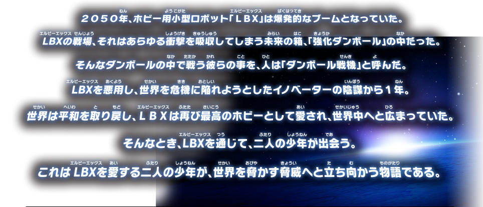 2050年、ホビー用小型ロボット『LBX』は爆発的なブームとなっていた。 LBXの戦場、それはあらゆる衝撃を吸収してしまう未来の箱、『強化ダンボール』の中だった。 そんなダンボールの中で戦う彼らの事を、人は『ダンボール戦機』と呼んだ。 LBXを悪用し、世界を危機に陥れようとしたイノベーターの陰謀から１年。 世界は平和を取り戻し、LBXは再び最高のホビーとして愛され、世界中へと広まっていた。 そんなとき、LBXを通じて、二人の少年が出会う。 これはLBXを愛する二人の少年が、世界を脅かす脅威へと立ち向かう物語である。  