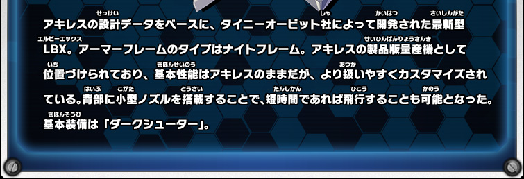 アキレスの設計データをベースに、タイニーオービット社によって開発された最新型LBX。アーマーフレームのタイプはナイトフレーム。アキレスの製品版量産機として位置づけられており、基本性能はアキレスのままだが、より扱いやすくカスタマイズされている。背部に小型ノズルを搭載することで、短時間であれば飛行することも可能となった。基本装備は「ダークシューター」。