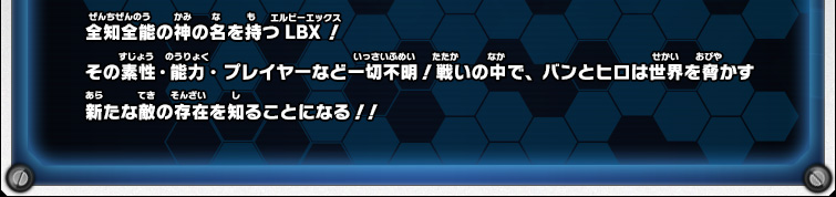 全知全能の神の名を持つLBX！その素性・能力・プレイヤーなど一切不明！戦いの中で、バンとヒロは世界を脅かす新たな敵の存在を知ることになる！！