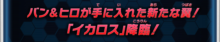 バン＆ヒロが手に入れた新たな翼！「イカロス」降臨！