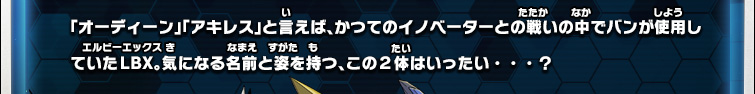 「オーディーン」「アキレス」と言えば、かつてのイノベーターとの戦いの中でバンが使用していたLBX。気になる名前と姿を持つ、この２体はいったい・・・？