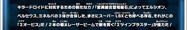 キラードロイドに対抗するための新たな力！「変異結合型電磁石」によってエルシオン、ペルセウス、ミネルバの３体が合体した、まさにスーパーLBXとも呼べる存在、それがこの「Σオービス」だ！２本の極太レーザービームで敵を貫く「Σツインブラスター」が強力だ！