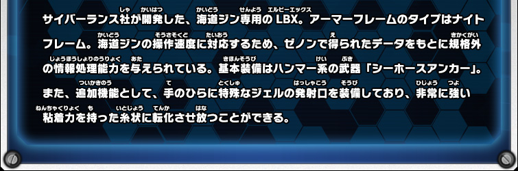 サイバーランス社が開発した、海道ジン専用のLBX。アーマーフレームのタイプはナイトフレーム。海道ジンの操作速度に対応するため、ゼノンで得られたデータをもとに規格外の情報処理能力を与えられている。基本装備はハンマー系の武器「シーホースアンカー」。また、追加機能として、手のひらに特殊なジェルの発射口を装備しており、非常に強い粘着力を持った糸状に転化させ放つことができる。