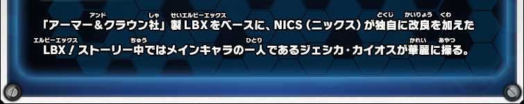 「アーマー＆クラウン社」製ＬＢＸをベースに、NICS（ニックス）が独自に改良を加えたLBX！ストーリー中ではメインキャラの一人であるジェシカ・カイオスが華麗に操る。