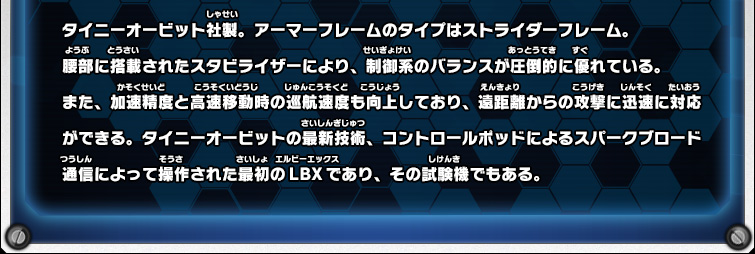 タイニーオービット社製。アーマーフレームのタイプはストライダーフレーム。腰部に搭載されたスタビライザーにより、制御系のバランスが圧倒的に優れている。また、加速精度と高速移動時の巡航速度も向上しており、遠距離からの攻撃に迅速に対応ができる。タイニーオービットの最新技術、コントロールポッドによるスパークブロード通信によって操作された最初のLBXであり、その試験機でもある。