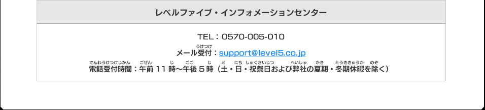 レベルファイブ・インフォメーションセンター TEL： 0570-005-010 メール受付：support@level5.co.jp
電話受付時間：午前11時～午後5時（土・日・祝祭日および弊社の夏期・冬期休暇を除く）