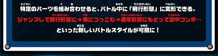 特定のパーツを組み合わせると、バトル中に「飛行形態」に変形できる。ジャンプして飛行形態に→敵につっこむ→通常形態にもどって空中コンボ…といった新しいバトルスタイルが可能に！