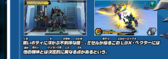 黒いボディに浮かぶ不気味な瞳…。ミゼルが操るこのLBX・ベクターには他の機体とは決定的に異なる点があるという。