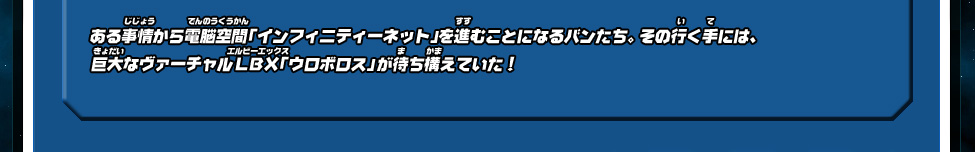 ある事情から電脳空間「インフィニティーネット」を進むことになるバンたち。 その行く手には、巨大なヴァーチャルLBX「ウロボロス」が待ち構えていた！