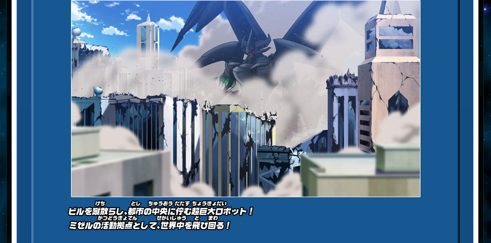 ビルを蹴散らし、都市の中央に佇む超巨大ロボット！ミゼルの活動拠点として、世界中を飛び回る！