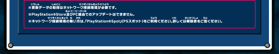 ※更新データの取得はネットワーク接続環境が必要です。 ※PlayStation®Store及びPC経由でのアップデートはできません。 ※ネットワーク接続環境の無い方は、「PlayStation®Spot」（PSスポット）をご利用ください。詳しくは解説書をご覧ください。