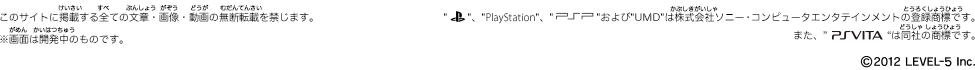 このサイトに掲載する全ての文章・画像・動画の無断転載を禁じます。※画面は開発中のものです。PlayStation,PSPおよびUMDは株式会社ソニー・コンピューターエンタテインメントの登録商標です。また、PSVitaは同社の商標です。©2012 LEVEL5