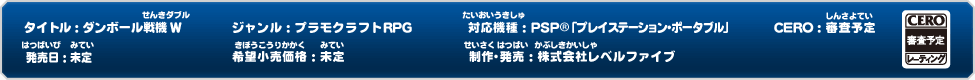 タイトル：ダンボール戦機W　ジャンル：プラモクラフトRPG　対応機種：PSP®「プレイステーション・ポータブル」　CERO：審査予定　発売日：未定　希望小売価格：未定　制作・発売：株式会社レベルファイブ