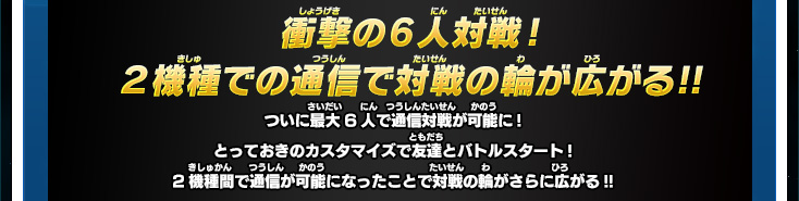 衝撃の6人対戦!２機種間での通信で対戦の輪が広がる！！ ついに最大6人で通信対戦が可能に! とっておきのカスタマイズで友達とバトルスタート！２機種間で通信が可能になったことで対戦の輪がさらに広がる！！