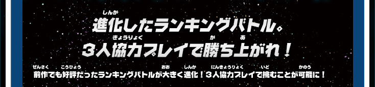 進化したランキングバトル。３人協力プレイで勝ち上がれ！ 前作でも好評だったランキングバトルが大きく進化！３人協力プレイで挑むことが可能に！