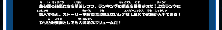 並み居る強豪たちを撃破しつつ、ランキングの頂点を目指すのだ！上位ランクに突入すると、ストーリー本編では出会えないレアなLBXや武器が入手できる！やり込み要素としても大満足のボリュームだ！