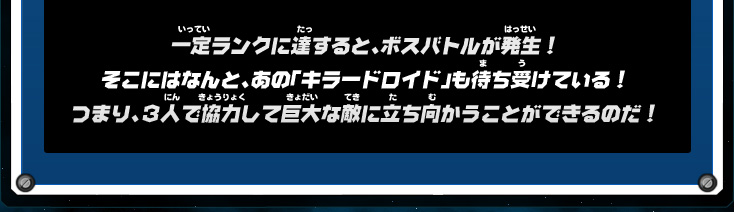 一定ランクに達すると、ボスバトルが発生！そこにはなんと、あの「キラードロイド」も待ち受けている！つまり、３人で協力して巨大な敵に立ち向かうことができるのだ！