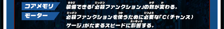 コアメモリ：装備できる「必殺ファンクション」の数が変わる。 モーター：必殺ファンクションを使うために必要な「C（チャンス）ゲージ」がたまるスピードに影響する。