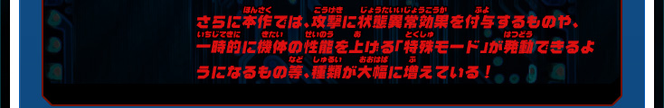 さらに本作では、攻撃に状態異常効果を付与するものや、一時的に機体の性能を上げる「特殊モード」が発動できるようになるもの等、種類が大幅に増えている！