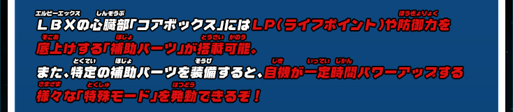 ＬＢＸの心臓部「コアボックス」にはＬＰ（ライフポイント）や防御力を底上げする「補助パーツ」が搭載可能。また、特定の補助パーツを装備すると、自機が一定時間パワーアップする様々な「特殊モード」を発動できるぞ！