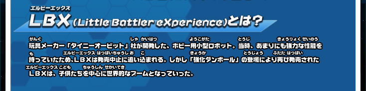 ＬＢＸ（Little Battler eXperience）とは？ 玩具メーカー「タイニーオービット」社が開発した、ホビー用小型ロボット。当時、あまりにも強力な性能を持っていたため、ＬＢＸは発売中止に追い込まれる。しかし「強化ダンボール」の登場により再び発売されたＬＢＸは、子供たちを中心に世界的なブームとなっていった。