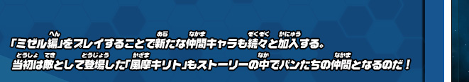 「ミゼル編」をプレイすることで新たな仲間キャラも続々と加入する。当初は敵として登場した「風摩キリト」もストーリーの中でバンたちの仲間となるのだ！