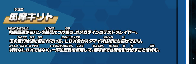 風摩キリト 物語冒頭からバンを執拗につけ狙う、オメガダインのテストプレイヤー。その目的は謎に包まれている。 ＬＢＸのカスタマイズ技術にも長けており、特殊なＬＢＸではなく、一般生産品を使用して、極限まで性能を引き出すことを好む。