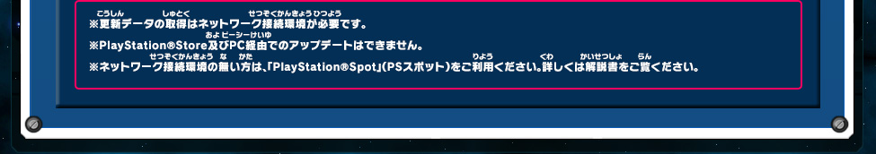 ※更新データの取得はネットワーク接続環境が必要です。 ※PlayStation®Store及びPC経由でのアップデートはできません。 ※ネットワーク接続環境の無い方は、「PlayStation®Spot」（PSスポット）をご利用ください。詳しくは解説書をご覧ください。