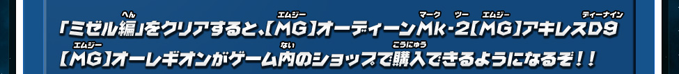 「ミゼル編」をクリアすると、【MG】オーディーンMk-2【MG】アキレスD9 【MG】オーレギオンがゲーム内のショップで購入できるようになるぞ！！