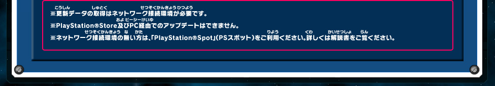 ※更新データの取得はネットワーク接続環境が必要です。 ※PlayStation®Store及びPC経由でのアップデートはできません。 ※ネットワーク接続環境の無い方は、「PlayStation®Spot」（PSスポット）をご利用ください。詳しくは解説書をご覧ください。