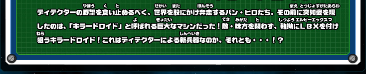 ディテクターの野望を食い止めるべく、世界を股にかけ奔走するバン・ヒロたち。その前に突如姿を現したのは、「キラードロイド」と呼ばれる巨大なマシンだった！敵・味方を問わず、執拗にＬＢＸを付け狙うキラードロイド！これはディテクターによる新兵器なのか、それとも・・・！？