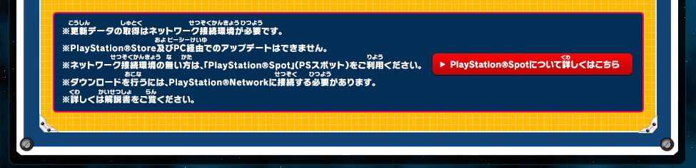 ※更新データの取得はネットワーク接続環境が必要です。※PlayStation®Store及びPC経由でのアップデートはできません。※ネットワーク接続環境の無い方は、「PlayStation®Spot」（PSスポット）をご利用ください。 PlayStation®Spotについて詳しくはこちら ※ダウンロードを行うには、PlayStation®Networkに接続する必要があります。※詳しくは解説書をご覧ください。