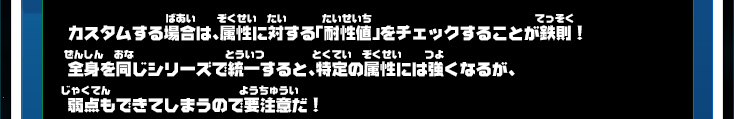 カスタムする場合は、属性に対する「耐性値」をチェックすることが鉄則！全身を同じシリーズで統一すると、特定の属性には強くなるが、弱点もできてしまうので要注意だ！