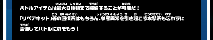 バトルアイテムは最大３種類まで装備することが可能だ！「リペアキット」等の回復系はもちろん、状態異常を引き起こす攻撃系も忘れずに装備してバトルにのぞもう！