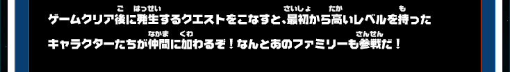 ゲームクリア後に発生するクエストをこなすと、最初から高いレベルを持ったキャラクターたちが仲間に加わるぞ！なんとあのファミリーも参戦だ！