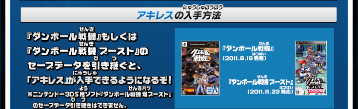 アキレスの入手方法:『ダンボール戦機』もしくは『ダンボール戦機 ブースト』のセーブデータを引き継ぐと、「アキレス」が入手できるようになるぞ!※ニンテンドー3DS用ソフト『ダンボール戦機 爆ブースト』　のセーブデータ引き継ぎはできません。