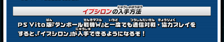 イプシロンの入手方法:PS Vita版『ダンボール戦機W』と一度でも通信対戦・協力プレイをすると、「イプシロン」が入手できるようになるぞ!