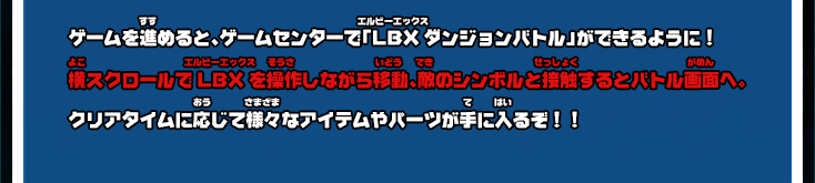 ゲームを進めると、ゲームセンターで「LBXダンジョンバトル」ができるように！ 横スクロールでLBXを操作しながら移動、敵のシンボルと接触するとバトル画面へ。クリアタイムに応じて様々なアイテムやパーツが手に入るぞ！！